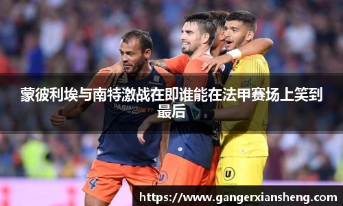 蒙彼利埃与南特激战在即谁能在法甲赛场上笑到最后
